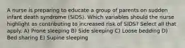 A nurse is preparing to educate a group of parents on sudden infant death syndrome (SIDS). Which variables should the nurse highlight as contributing to increased risk of SIDS? Select all that apply. A) Prone sleeping B) Side sleeping C) Loose bedding D) Bed sharing E) Supine sleeping