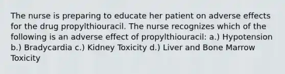 The nurse is preparing to educate her patient on adverse effects for the drug propylthiouracil. The nurse recognizes which of the following is an adverse effect of propylthiouracil: a.) Hypotension b.) Bradycardia c.) Kidney Toxicity d.) Liver and Bone Marrow Toxicity