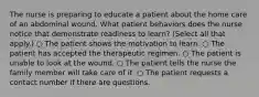 The nurse is preparing to educate a patient about the home care of an abdominal wound. What patient behaviors does the nurse notice that demonstrate readiness to learn? (Select all that apply.) ○ The patient shows the motivation to learn. ○ The patient has accepted the therapeutic regimen. ○ The patient is unable to look at the wound. ○ The patient tells the nurse the family member will take care of it. ○ The patient requests a contact number if there are questions.