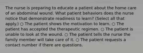 The nurse is preparing to educate a patient about the home care of an abdominal wound. What patient behaviors does the nurse notice that demonstrate readiness to learn? (Select all that apply.) ○ The patient shows the motivation to learn. ○ The patient has accepted the therapeutic regimen. ○ The patient is unable to look at the wound. ○ The patient tells the nurse the family member will take care of it. ○ The patient requests a contact number if there are questions.