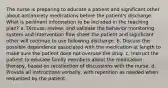 The nurse is preparing to educate a patient and significant other about antianxiety medications before the patient's discharge. What is pertinent information to be included in the teaching plan? a. Discuss, review, and validate the behavior monitoring system and intervention flow sheet the patient and significant other will continue to use following discharge. b. Discuss the possible dependence associated with the medication at length to make sure the patient does not overuse the drug. c. Instruct the patient to educate family members about the medication therapy, based on recollection of discussions with the nurse. d. Provide all instructions verbally, with repetition as needed when requested by the patient.