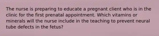 The nurse is preparing to educate a pregnant client who is in the clinic for the first prenatal appointment. Which vitamins or minerals will the nurse include in the teaching to prevent neural tube defects in the fetus?