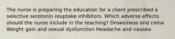 The nurse is preparing the education for a client prescribed a selective serotonin reuptake inhibitors. Which adverse effects should the nurse include in the teaching? Drowsiness and coma Weight gain and sexual dysfunction Headache and nausea