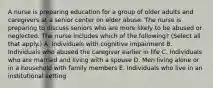 A nurse is preparing education for a group of older adults and caregivers at a senior center on elder abuse. The nurse is preparing to discuss seniors who are more likely to be abused or neglected. The nurse includes which of the following? (Select all that apply.) A. Individuals with cognitive impairment B. Individuals who abused the caregiver earlier in life C. Individuals who are married and living with a spouse D. Men living alone or in a household with family members E. Individuals who live in an institutional setting