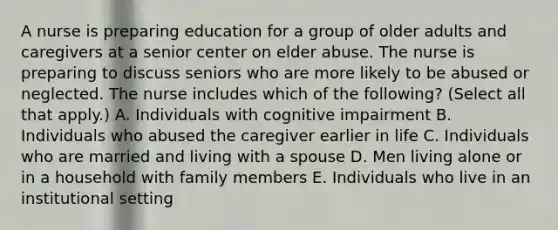 A nurse is preparing education for a group of older adults and caregivers at a senior center on elder abuse. The nurse is preparing to discuss seniors who are more likely to be abused or neglected. The nurse includes which of the following? (Select all that apply.) A. Individuals with cognitive impairment B. Individuals who abused the caregiver earlier in life C. Individuals who are married and living with a spouse D. Men living alone or in a household with family members E. Individuals who live in an institutional setting