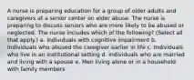 A nurse is preparing education for a group of older adults and caregivers at a senior center on elder abuse. The nurse is preparing to discuss seniors who are more likely to be abused or neglected. The nurse includes which of the following? (Select all that apply.) a. Individuals with cognitive impairment b. Individuals who abused the caregiver earlier in life c. Individuals who live in an institutional setting d. Individuals who are married and living with a spouse e. Men living alone or in a household with family members