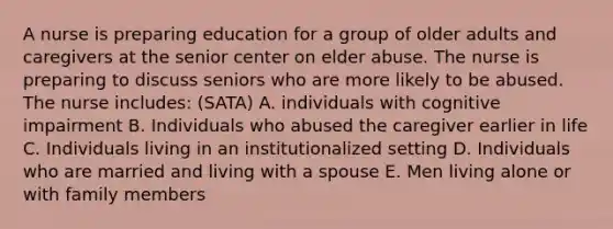 A nurse is preparing education for a group of older adults and caregivers at the senior center on elder abuse. The nurse is preparing to discuss seniors who are more likely to be abused. The nurse includes: (SATA) A. individuals with cognitive impairment B. Individuals who abused the caregiver earlier in life C. Individuals living in an institutionalized setting D. Individuals who are married and living with a spouse E. Men living alone or with family members