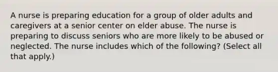 A nurse is preparing education for a group of older adults and caregivers at a senior center on elder abuse. The nurse is preparing to discuss seniors who are more likely to be abused or neglected. The nurse includes which of the following? (Select all that apply.)