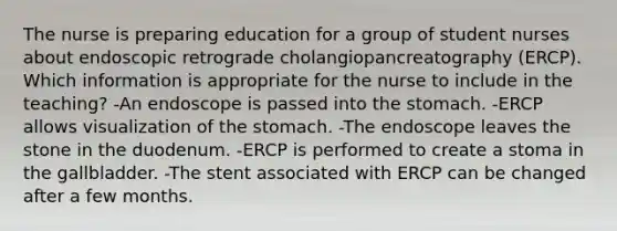 The nurse is preparing education for a group of student nurses about endoscopic retrograde cholangiopancreatography (ERCP). Which information is appropriate for the nurse to include in the teaching? -An endoscope is passed into the stomach. -ERCP allows visualization of the stomach. -The endoscope leaves the stone in the duodenum. -ERCP is performed to create a stoma in the gallbladder. -The stent associated with ERCP can be changed after a few months.