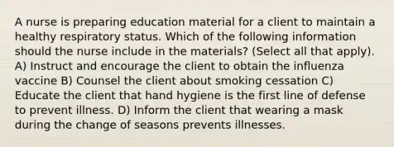 A nurse is preparing education material for a client to maintain a healthy respiratory status. Which of the following information should the nurse include in the materials? (Select all that apply). A) Instruct and encourage the client to obtain the influenza vaccine B) Counsel the client about smoking cessation C) Educate the client that hand hygiene is the first line of defense to prevent illness. D) Inform the client that wearing a mask during the change of seasons prevents illnesses.