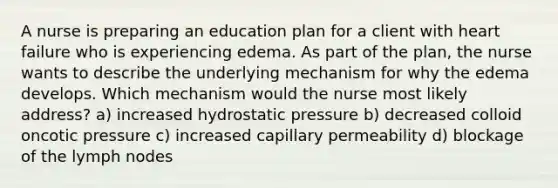 A nurse is preparing an education plan for a client with heart failure who is experiencing edema. As part of the plan, the nurse wants to describe the underlying mechanism for why the edema develops. Which mechanism would the nurse most likely address? a) increased hydrostatic pressure b) decreased colloid oncotic pressure c) increased capillary permeability d) blockage of the lymph nodes