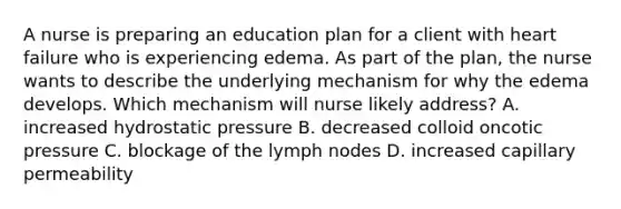 A nurse is preparing an education plan for a client with heart failure who is experiencing edema. As part of the plan, the nurse wants to describe the underlying mechanism for why the edema develops. Which mechanism will nurse likely address? A. increased hydrostatic pressure B. decreased colloid oncotic pressure C. blockage of the lymph nodes D. increased capillary permeability