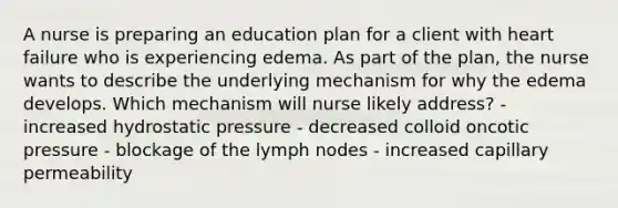 A nurse is preparing an education plan for a client with heart failure who is experiencing edema. As part of the plan, the nurse wants to describe the underlying mechanism for why the edema develops. Which mechanism will nurse likely address? - increased hydrostatic pressure - decreased colloid oncotic pressure - blockage of the lymph nodes - increased capillary permeability