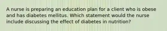 A nurse is preparing an education plan for a client who is obese and has diabetes mellitus. Which statement would the nurse include discussing the effect of diabetes in nutrition?