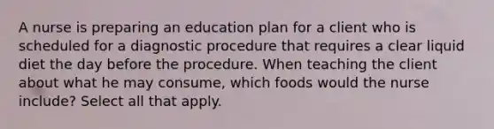 A nurse is preparing an education plan for a client who is scheduled for a diagnostic procedure that requires a clear liquid diet the day before the procedure. When teaching the client about what he may consume, which foods would the nurse include? Select all that apply.