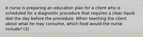 A nurse is preparing an education plan for a client who is scheduled for a diagnostic procedure that requires a clear liquid diet the day before the procedure. When teaching the client about what he may consume, which food would the nurse include? (3)