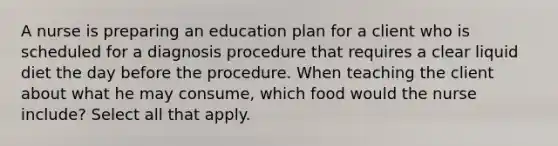 A nurse is preparing an education plan for a client who is scheduled for a diagnosis procedure that requires a clear liquid diet the day before the procedure. When teaching the client about what he may consume, which food would the nurse include? Select all that apply.