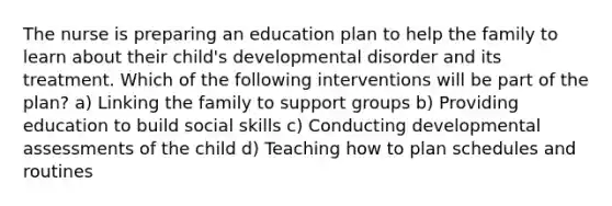 The nurse is preparing an education plan to help the family to learn about their child's developmental disorder and its treatment. Which of the following interventions will be part of the plan? a) Linking the family to support groups b) Providing education to build social skills c) Conducting developmental assessments of the child d) Teaching how to plan schedules and routines