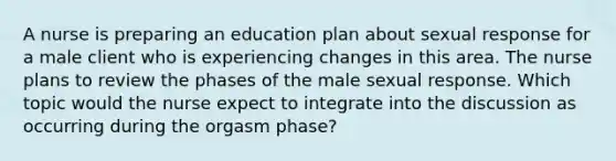 A nurse is preparing an education plan about sexual response for a male client who is experiencing changes in this area. The nurse plans to review the phases of the male sexual response. Which topic would the nurse expect to integrate into the discussion as occurring during the orgasm phase?