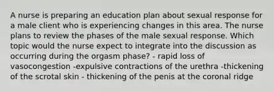 A nurse is preparing an education plan about sexual response for a male client who is experiencing changes in this area. The nurse plans to review the phases of the male sexual response. Which topic would the nurse expect to integrate into the discussion as occurring during the orgasm phase? - rapid loss of vasocongestion -expulsive contractions of the urethra -thickening of the scrotal skin - thickening of the penis at the coronal ridge