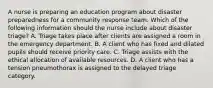 A nurse is preparing an education program about disaster preparedness for a community response team. Which of the following information should the nurse include about disaster triage? A. Triage takes place after clients are assigned a room in the emergency department. B. A client who has fixed and dilated pupils should receive priority care. C. Triage assists with the ethical allocation of available resources. D. A client who has a tension pneumothorax is assigned to the delayed triage category.