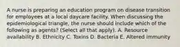 A nurse is preparing an education program on disease transition for employees at a local daycare facility. When discussing the epidemiological triangle, the nurse should include which of the following as agents? (Select all that apply). A. Resource availability B. Ethnicity C. Toxins D. Bacteria E. Altered immunity