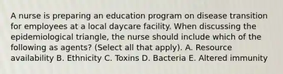 A nurse is preparing an education program on disease transition for employees at a local daycare facility. When discussing the epidemiological triangle, the nurse should include which of the following as agents? (Select all that apply). A. Resource availability B. Ethnicity C. Toxins D. Bacteria E. Altered immunity