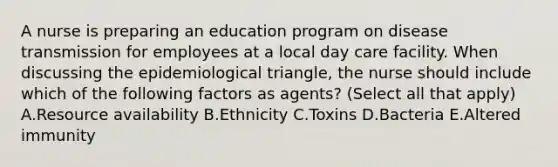 A nurse is preparing an education program on disease transmission for employees at a local day care facility. When discussing the epidemiological triangle, the nurse should include which of the following factors as agents? (Select all that apply) A.Resource availability B.Ethnicity C.Toxins D.Bacteria E.Altered immunity