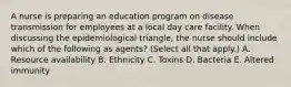 A nurse is preparing an education program on disease transmission for employees at a local day care facility. When discussing the epidemiological triangle, the nurse should include which of the following as agents? (Select all that apply.) A. Resource availability B. Ethnicity C. Toxins D. Bacteria E. Altered immunity