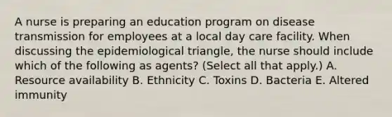 A nurse is preparing an education program on disease transmission for employees at a local day care facility. When discussing the epidemiological triangle, the nurse should include which of the following as agents? (Select all that apply.) A. Resource availability B. Ethnicity C. Toxins D. Bacteria E. Altered immunity