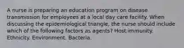 A nurse is preparing an education program on disease transmission for employees at a local day care facility. When discussing the epidemiological triangle, the nurse should include which of the following factors as agents? Host immunity. Ethnicity. Environment. Bacteria.