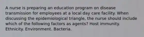 A nurse is preparing an education program on disease transmission for employees at a local day care facility. When discussing the epidemiological triangle, the nurse should include which of the following factors as agents? Host immunity. Ethnicity. Environment. Bacteria.