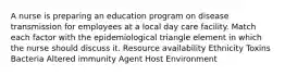 A nurse is preparing an education program on disease transmission for employees at a local day care facility. Match each factor with the epidemiological triangle element in which the nurse should discuss it. Resource availability Ethnicity Toxins Bacteria Altered immunity Agent Host Environment