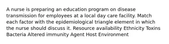 A nurse is preparing an education program on disease transmission for employees at a local day care facility. Match each factor with the epidemiological triangle element in which the nurse should discuss it. Resource availability Ethnicity Toxins Bacteria Altered immunity Agent Host Environment