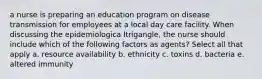 a nurse is preparing an education program on disease transmission for employees at a local day care facility. When discussing the epidemiologica ltrigangle, the nurse should include which of the following factors as agents? Select all that apply a. resource availability b. ethnicity c. toxins d. bacteria e. altered immunity