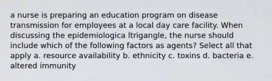 a nurse is preparing an education program on disease transmission for employees at a local day care facility. When discussing the epidemiologica ltrigangle, the nurse should include which of the following factors as agents? Select all that apply a. resource availability b. ethnicity c. toxins d. bacteria e. altered immunity