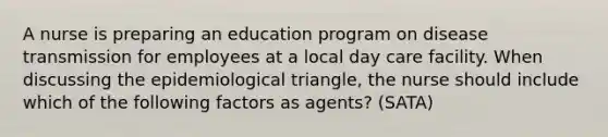 A nurse is preparing an education program on disease transmission for employees at a local day care facility. When discussing the epidemiological triangle, the nurse should include which of the following factors as agents? (SATA)