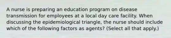 A nurse is preparing an education program on disease transmission for employees at a local day care facility. When discussing the epidemiological triangle, the nurse should include which of the following factors as agents? (Select all that apply.)