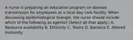 A nurse is preparing an education program on disease transmission for employees at a local day care facility. When discussing epidemiological triangle, the nurse should include which of the following as agents? (Select all that apply.) A. Resource availability B. Ethnicity C. Toxins D. Bacteria E. Altered immunity