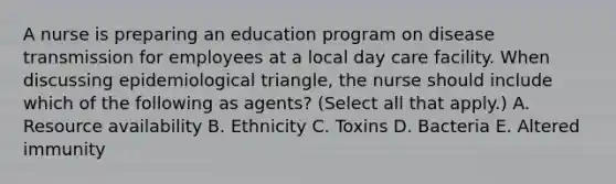 A nurse is preparing an education program on disease transmission for employees at a local day care facility. When discussing epidemiological triangle, the nurse should include which of the following as agents? (Select all that apply.) A. Resource availability B. Ethnicity C. Toxins D. Bacteria E. Altered immunity