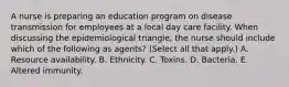 A nurse is preparing an education program on disease transmission for employees at a local day care facility. When discussing the epidemiological triangle, the nurse should include which of the following as agents? (Select all that apply.) A. Resource availability. B. Ethnicity. C. Toxins. D. Bacteria. E. Altered immunity.