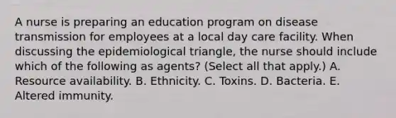 A nurse is preparing an education program on disease transmission for employees at a local day care facility. When discussing the epidemiological triangle, the nurse should include which of the following as agents? (Select all that apply.) A. Resource availability. B. Ethnicity. C. Toxins. D. Bacteria. E. Altered immunity.