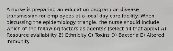 A nurse is preparing an education program on disease transmission for employees at a local day care facility. When discussing the epidemiology triangle, the nurse should include which of the following factors as agents? (select all that apply) A) Resource availability B) Ethnicity C) Toxins D) Bacteria E) Altered immunity