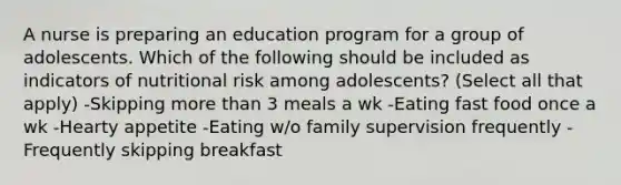 A nurse is preparing an education program for a group of adolescents. Which of the following should be included as indicators of nutritional risk among adolescents? (Select all that apply) -Skipping more than 3 meals a wk -Eating fast food once a wk -Hearty appetite -Eating w/o family supervision frequently -Frequently skipping breakfast