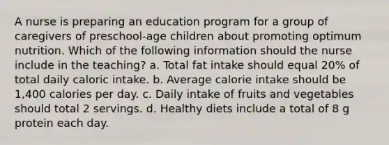 A nurse is preparing an education program for a group of caregivers of preschool-age children about promoting optimum nutrition. Which of the following information should the nurse include in the teaching? a. Total fat intake should equal 20% of total daily caloric intake. b. Average calorie intake should be 1,400 calories per day. c. Daily intake of fruits and vegetables should total 2 servings. d. Healthy diets include a total of 8 g protein each day.