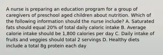 A nurse is preparing an education program for a group of caregivers of preschool aged children about nutrition. Which of the following information should the nurse include? A. Saturated fats should equal 20% of total daily caloric intake B. Average calorie intake should be 1,800 calories per day C. Daily intake of fruits and veggies should total 2 servings D. Healthy diets include a total 8g protein each day