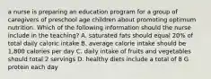 a nurse is preparing an education program for a group of caregivers of preschool age children about promoting optimum nutrition. Which of the following information should the nurse include in the teaching? A. saturated fats should equal 20% of total daily caloric intake B. average calorie intake should be 1,800 calories per day C. daily intake of fruits and vegetables should total 2 servings D. healthy diets include a total of 8 G protein each day