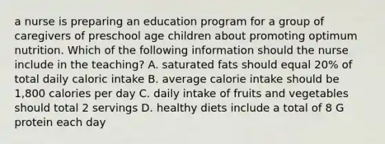 a nurse is preparing an education program for a group of caregivers of preschool age children about promoting optimum nutrition. Which of the following information should the nurse include in the teaching? A. saturated fats should equal 20% of total daily caloric intake B. average calorie intake should be 1,800 calories per day C. daily intake of fruits and vegetables should total 2 servings D. healthy diets include a total of 8 G protein each day