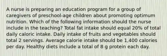 A nurse is preparing an education program for a group of caregivers of preschool-age children about promoting optimum nutrition. Which of the following information should the nurse include in the teaching? Total fat intake should equal 20% of total daily caloric intake. Daily intake of fruits and vegetables should total 2 servings. Average calorie intake should be 1,400 calories per day. Healthy diets include a total of 8 g protein each day.