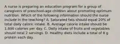 A nurse is preparing an education program for a group of caregivers of preschool-age children about promoting optimum nutrition. Which of the following information should the nurse include in the teaching? A. Saturated fats should equal 20% of total daily caloric intake. B. Average calorie intake should be 1.800 calories per day. C. Daily intake of fruits and vegetables should total 2 servings. D. Healthy diets include a total of 8 g protein each day.